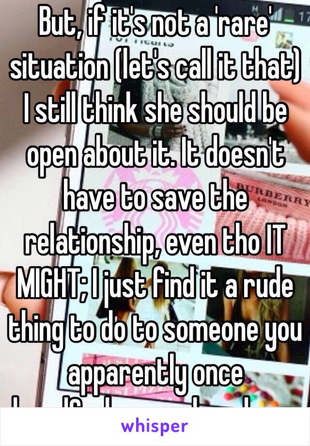 But, if it's not a 'rare' situation (let's call it that) I still think she should be open about it. It doesn't have to save the relationship, even tho IT MIGHT; I just find it a rude thing to do to someone you apparently once loved&who once loved you.