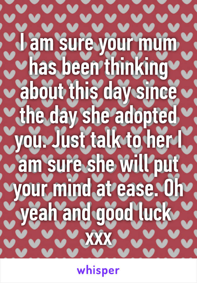 I am sure your mum has been thinking about this day since the day she adopted you. Just talk to her I am sure she will put your mind at ease. Oh yeah and good luck  xxx