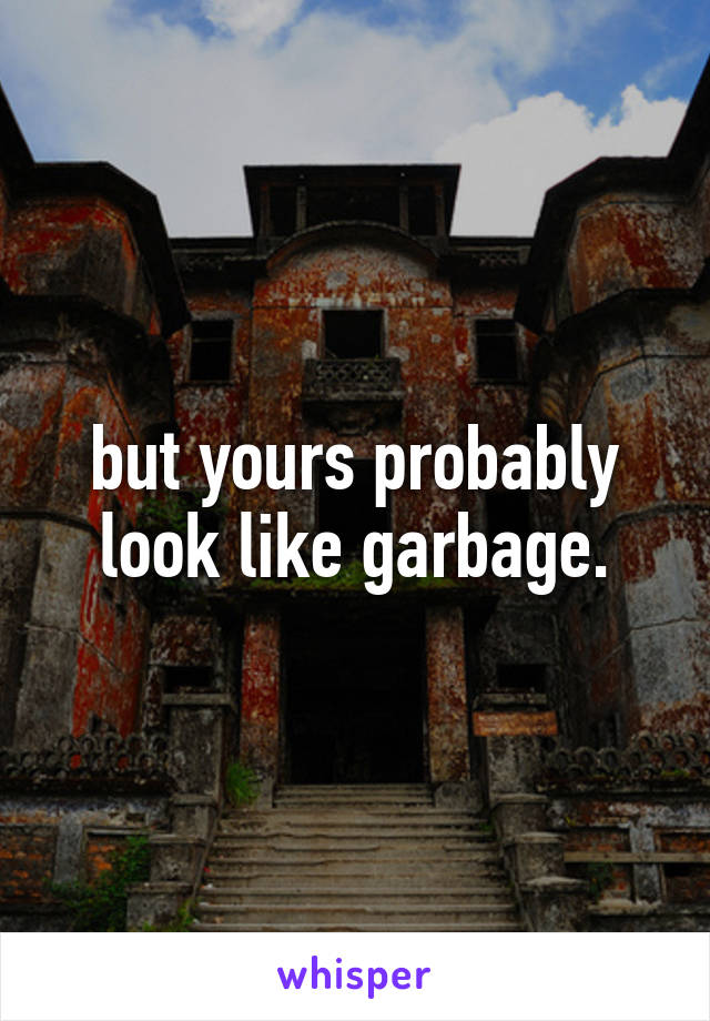 but yours probably look like garbage.