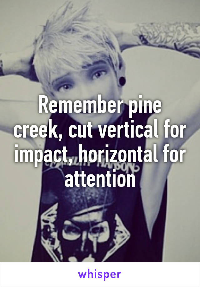 Remember pine creek, cut vertical for impact, horizontal for attention