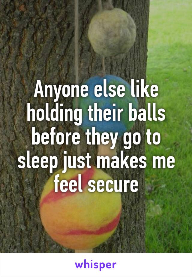 Anyone else like holding their balls before they go to sleep just makes me feel secure