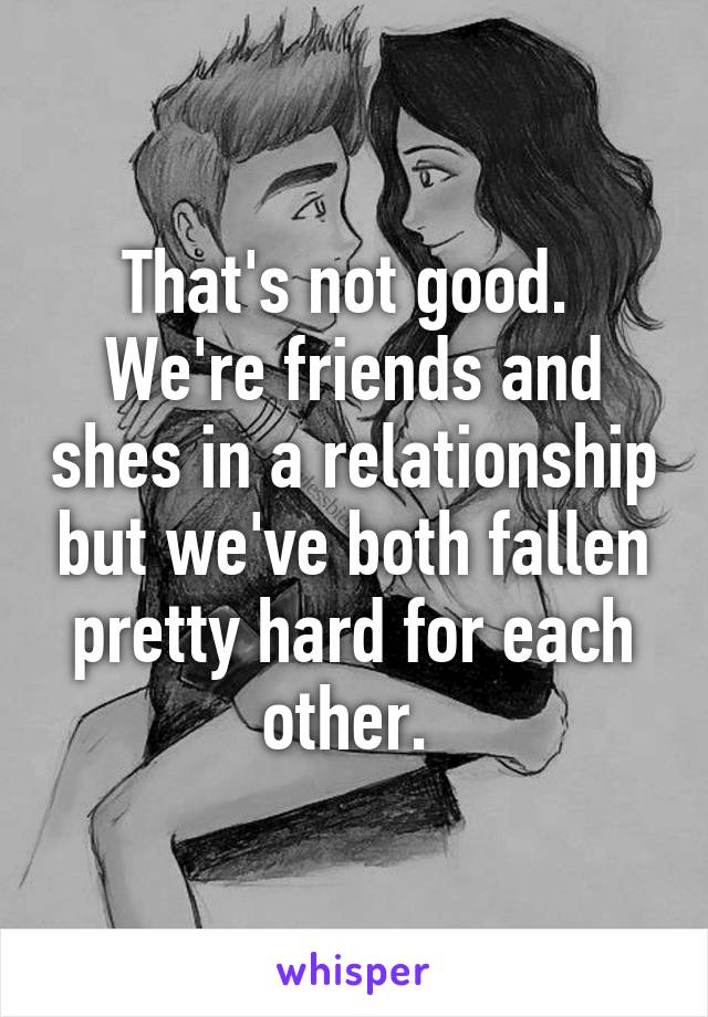 That's not good.  We're friends and shes in a relationship but we've both fallen pretty hard for each other. 