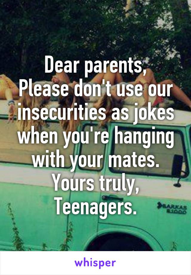 Dear parents,
Please don't use our insecurities as jokes when you're hanging with your mates.
Yours truly,
Teenagers.