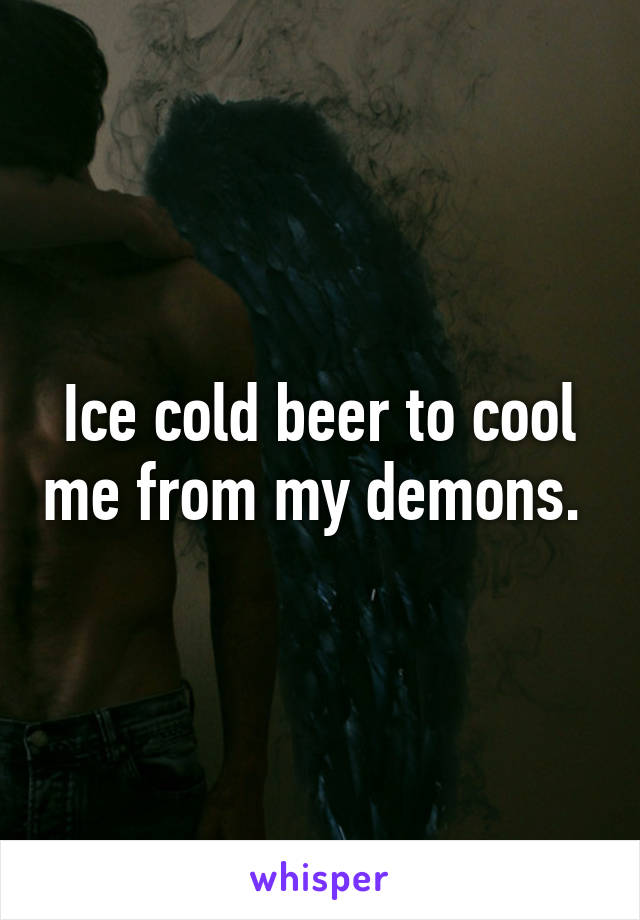 Ice cold beer to cool me from my demons. 