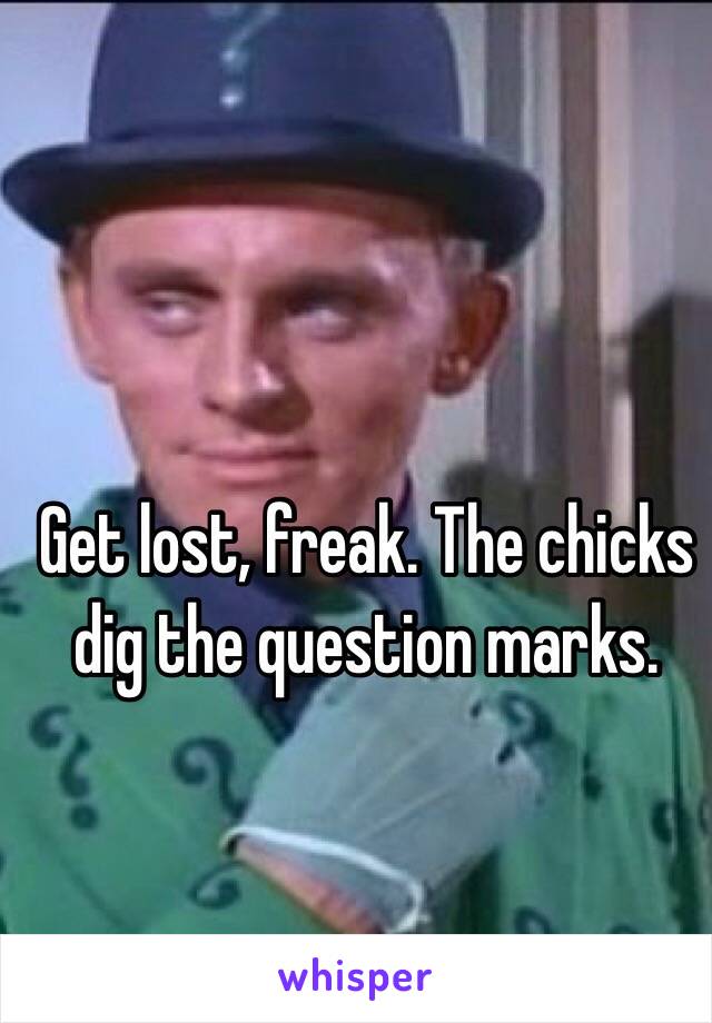 Get lost, freak. The chicks dig the question marks.