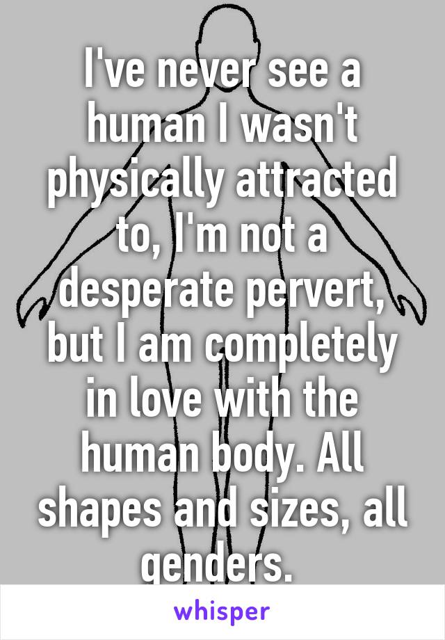 I've never see a human I wasn't physically attracted to, I'm not a desperate pervert, but I am completely in love with the human body. All shapes and sizes, all genders. 