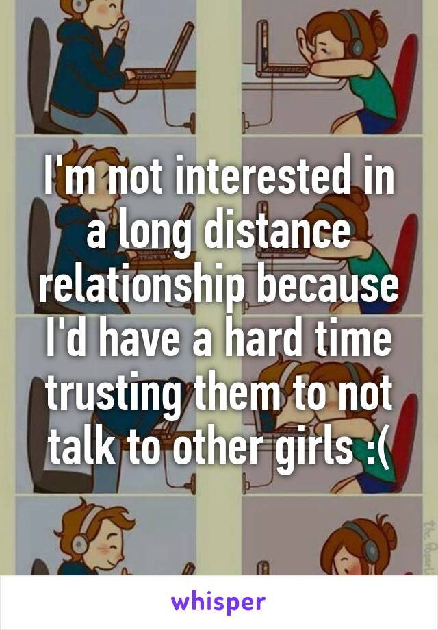 I'm not interested in a long distance relationship because I'd have a hard time trusting them to not talk to other girls :(