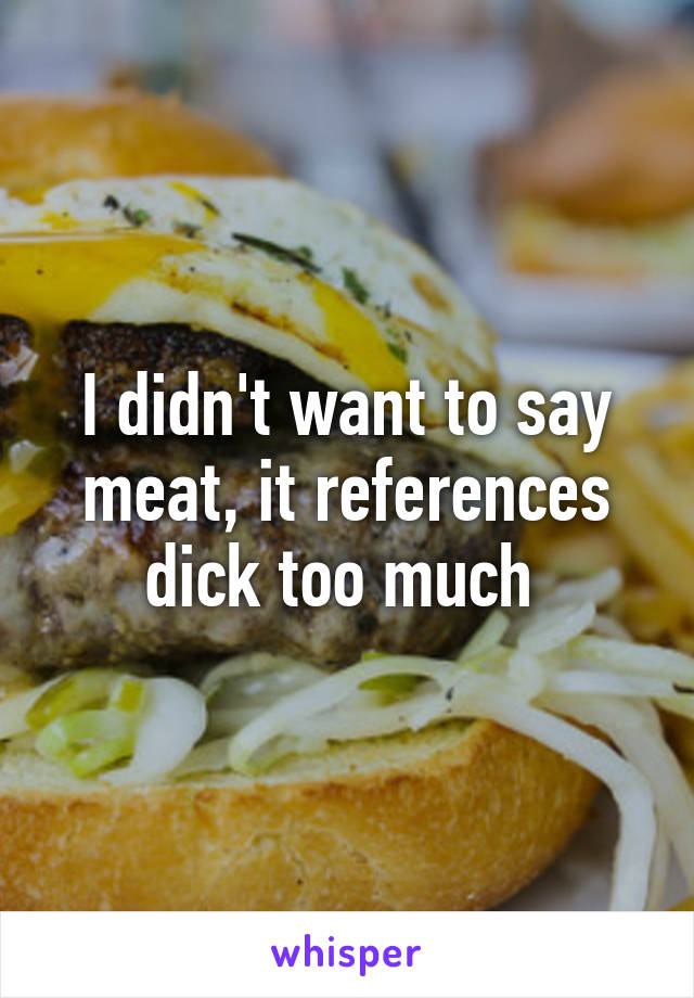 I didn't want to say meat, it references dick too much 