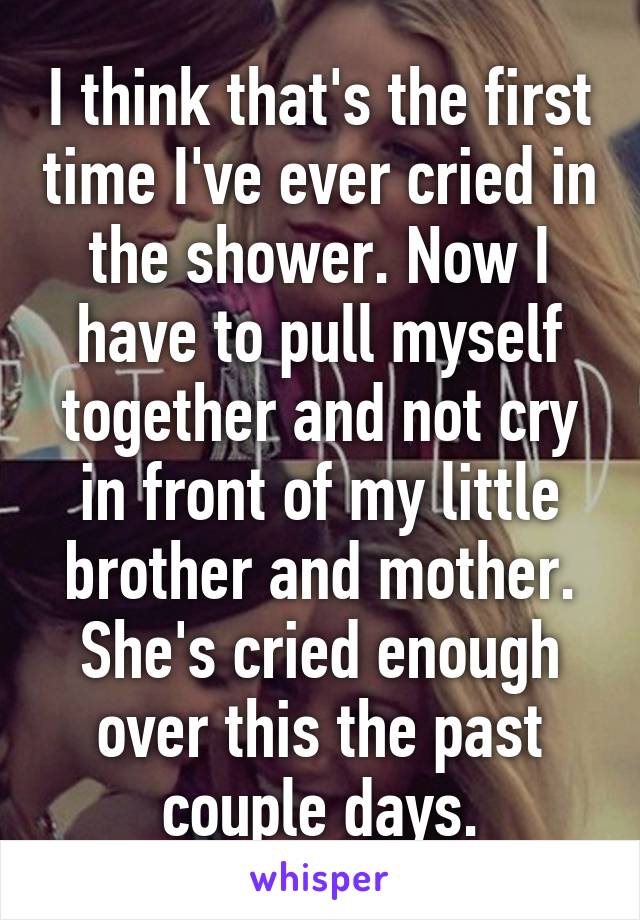 I think that's the first time I've ever cried in the shower. Now I have to pull myself together and not cry in front of my little brother and mother. She's cried enough over this the past couple days.