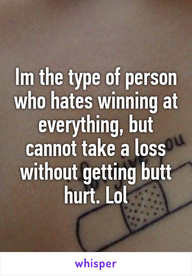 Im the type of person who hates winning at everything, but cannot take a loss without getting butt hurt. Lol