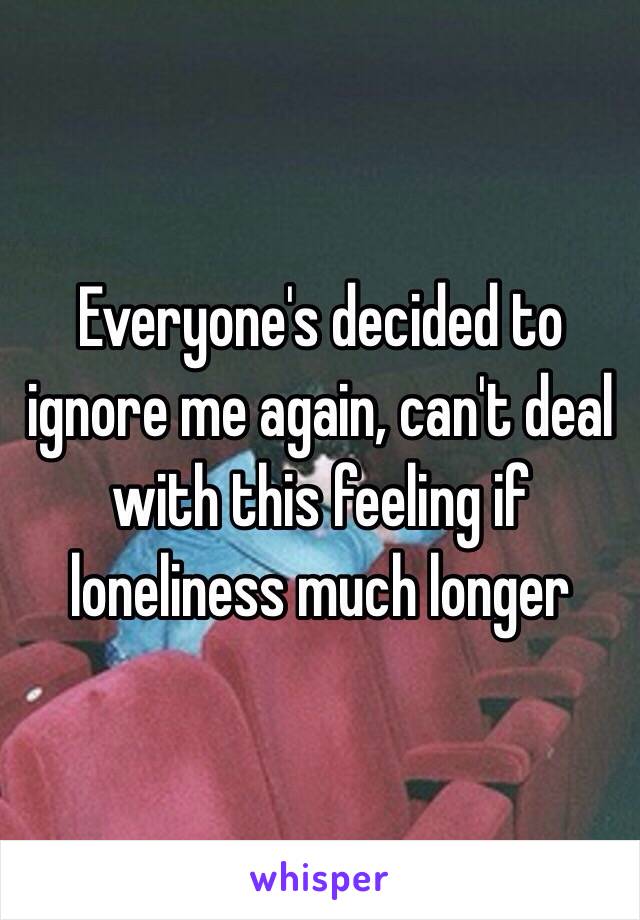 Everyone's decided to ignore me again, can't deal with this feeling if loneliness much longer 