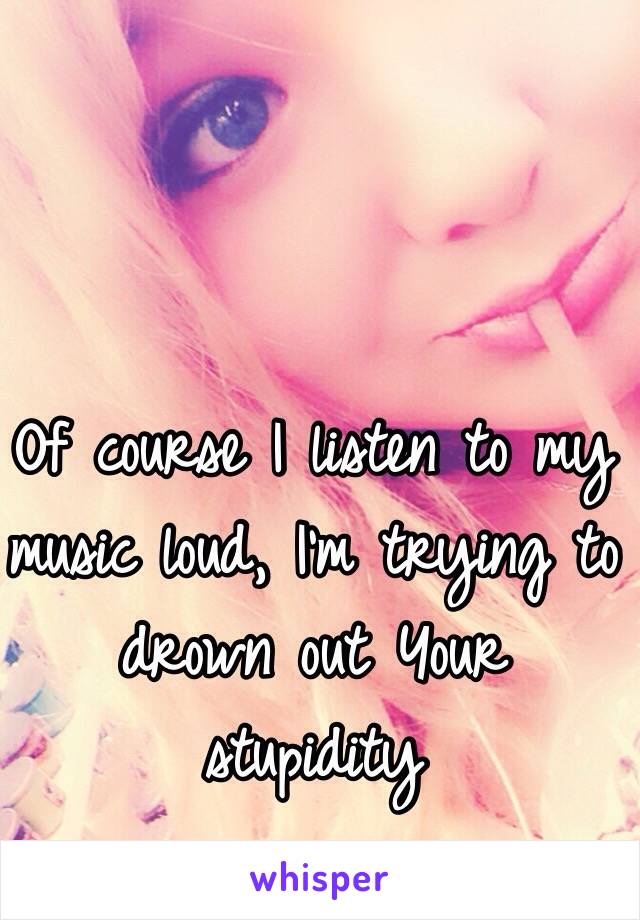 Of course I listen to my music loud, I'm trying to drown out Your stupidity