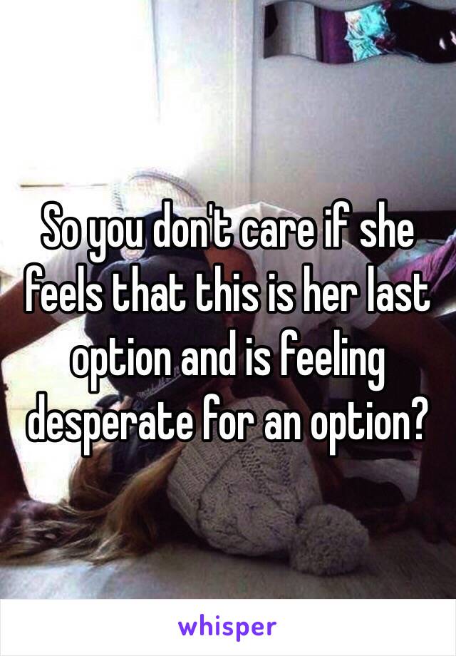 So you don't care if she feels that this is her last option and is feeling desperate for an option?