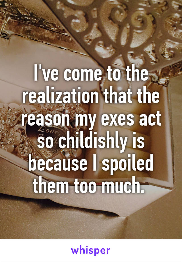 I've come to the realization that the reason my exes act so childishly is because I spoiled them too much. 