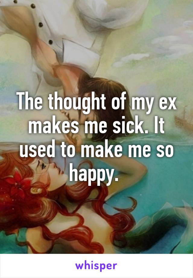 The thought of my ex makes me sick. It used to make me so happy. 