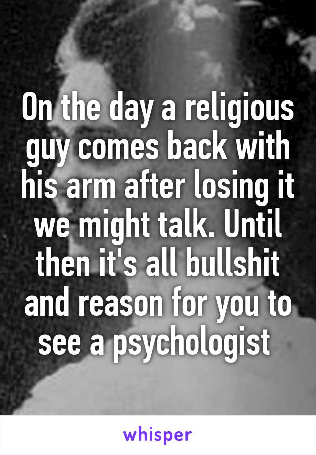 On the day a religious guy comes back with his arm after losing it we might talk. Until then it's all bullshit and reason for you to see a psychologist 