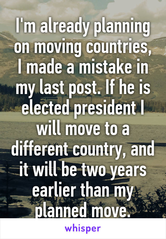 I'm already planning on moving countries, I made a mistake in my last post. If he is elected president I will move to a different country, and it will be two years earlier than my planned move.