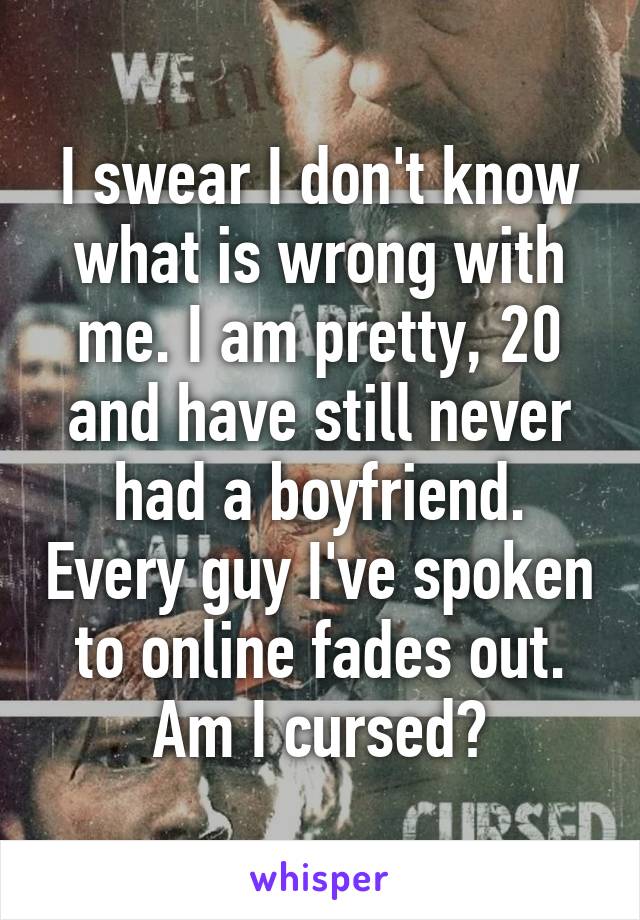 I swear I don't know what is wrong with me. I am pretty, 20 and have still never had a boyfriend. Every guy I've spoken to online fades out. Am I cursed?