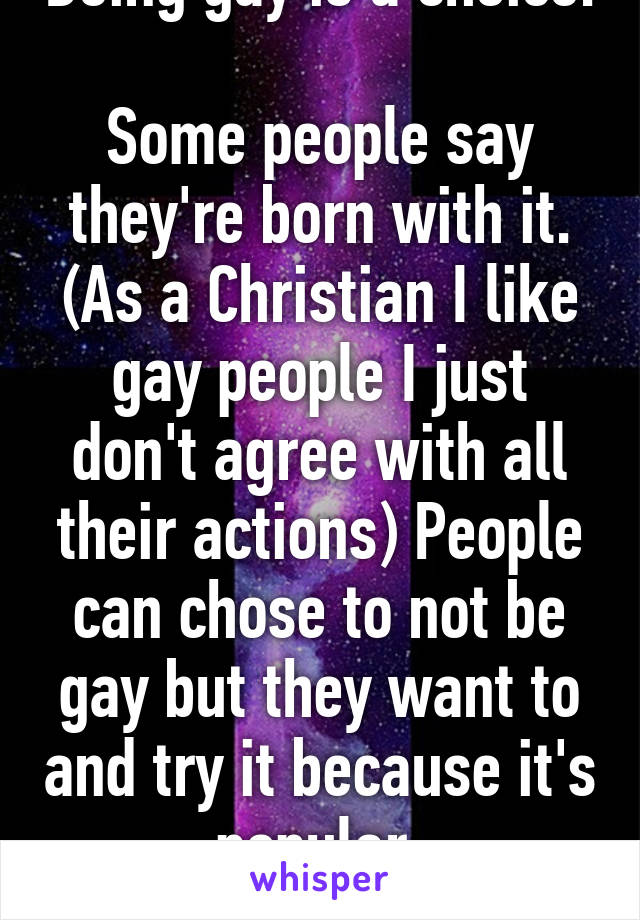 Being gay is a choice. 
Some people say they're born with it. (As a Christian I like gay people I just don't agree with all their actions) People can chose to not be gay but they want to and try it because it's popular.
