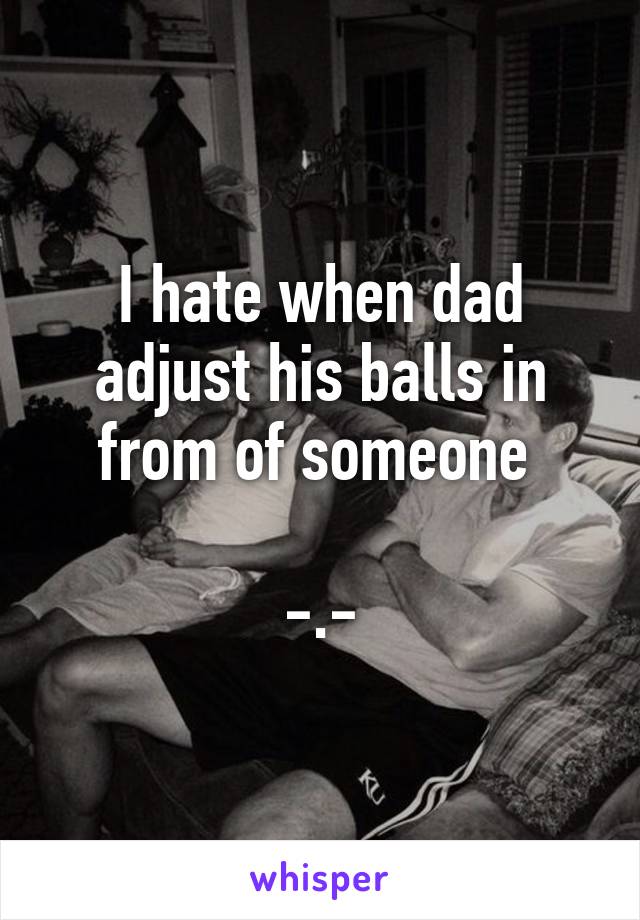 I hate when dad adjust his balls in from of someone 

-.-