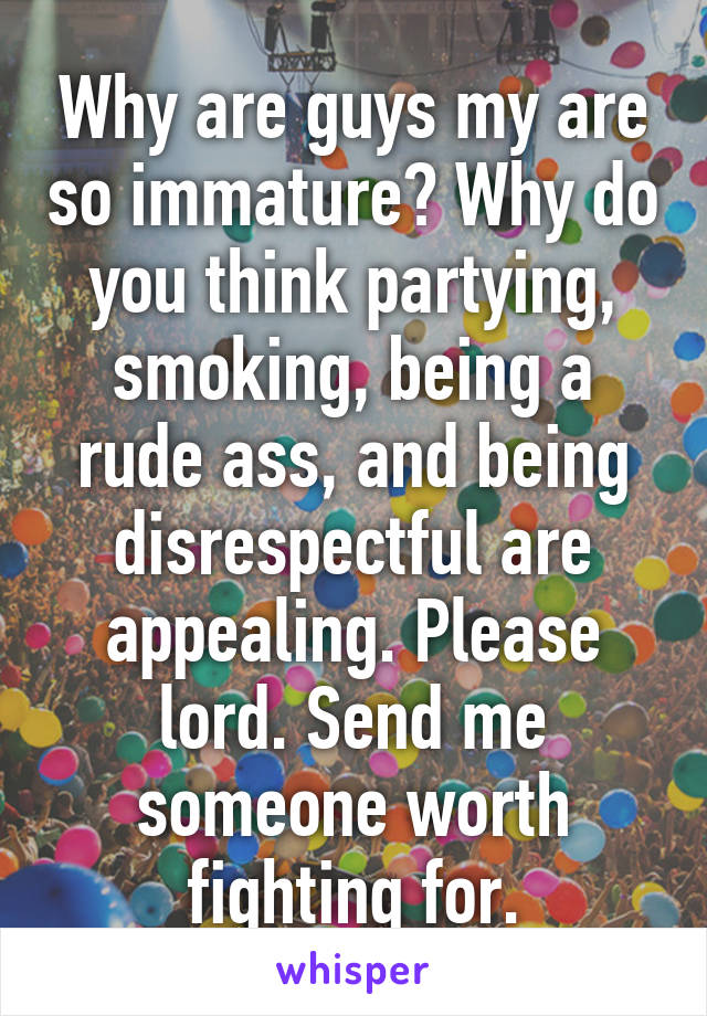 Why are guys my are so immature? Why do you think partying, smoking, being a rude ass, and being disrespectful are appealing. Please lord. Send me someone worth fighting for.