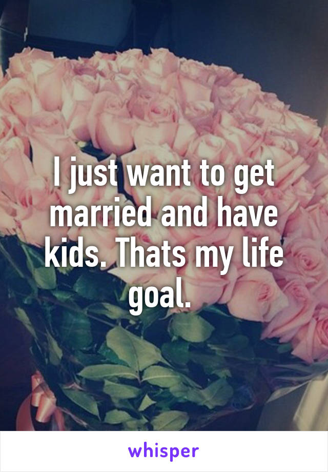 I just want to get married and have kids. Thats my life goal. 