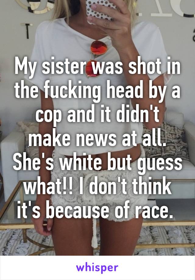 My sister was shot in the fucking head by a cop and it didn't make news at all. She's white but guess what!! I don't think it's because of race. 