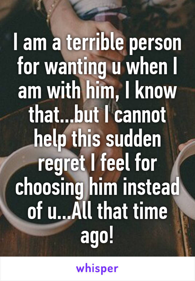 I am a terrible person for wanting u when I am with him, I know that...but I cannot help this sudden regret I feel for choosing him instead of u...All that time ago!