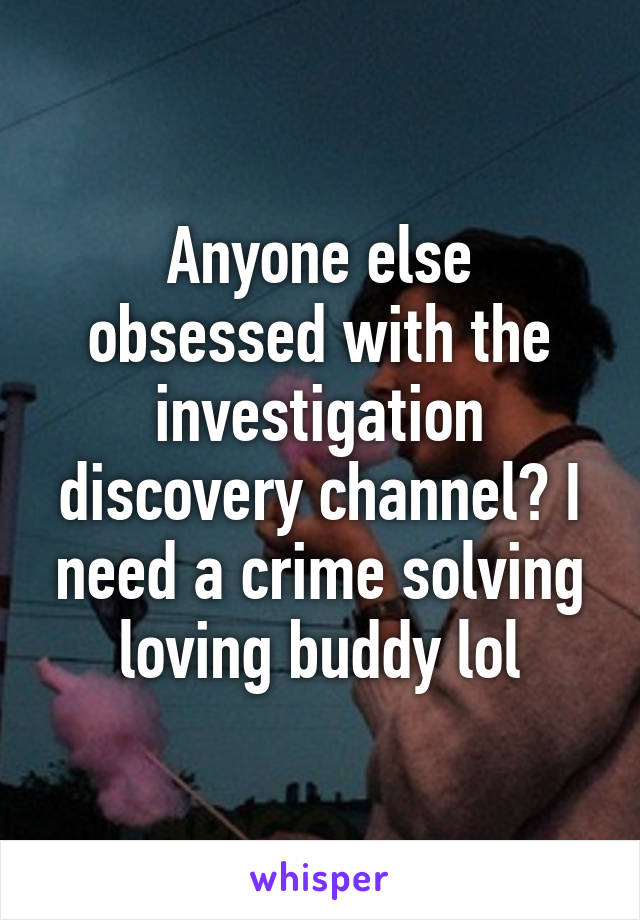 Anyone else obsessed with the investigation discovery channel? I need a crime solving loving buddy lol