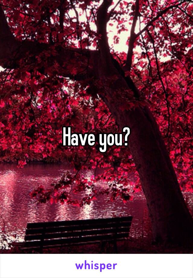 Have you?