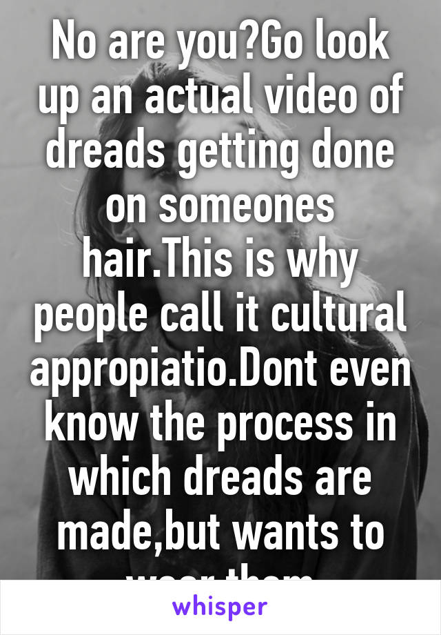 No are you?Go look up an actual video of dreads getting done on someones hair.This is why people call it cultural appropiatio.Dont even know the process in which dreads are made,but wants to wear them