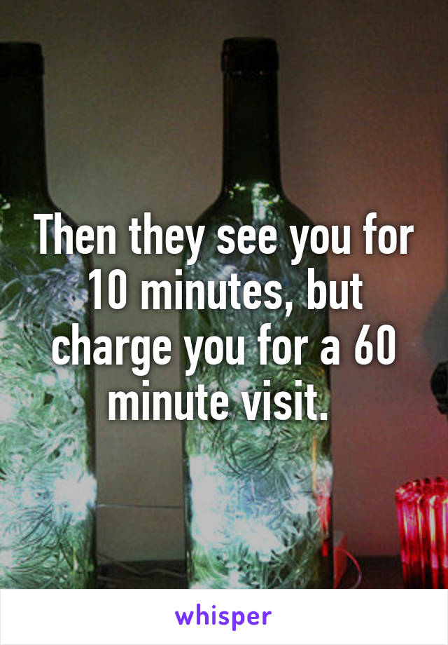 Then they see you for 10 minutes, but charge you for a 60 minute visit. 