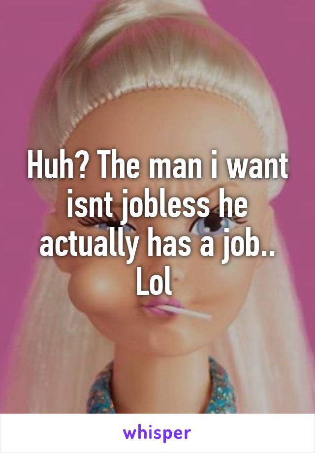 Huh? The man i want isnt jobless he actually has a job.. Lol 