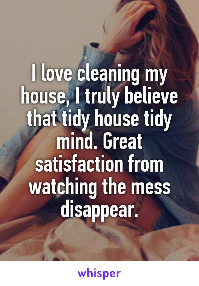 I love cleaning my house, I truly believe that tidy house tidy mind. Great satisfaction from watching the mess disappear.