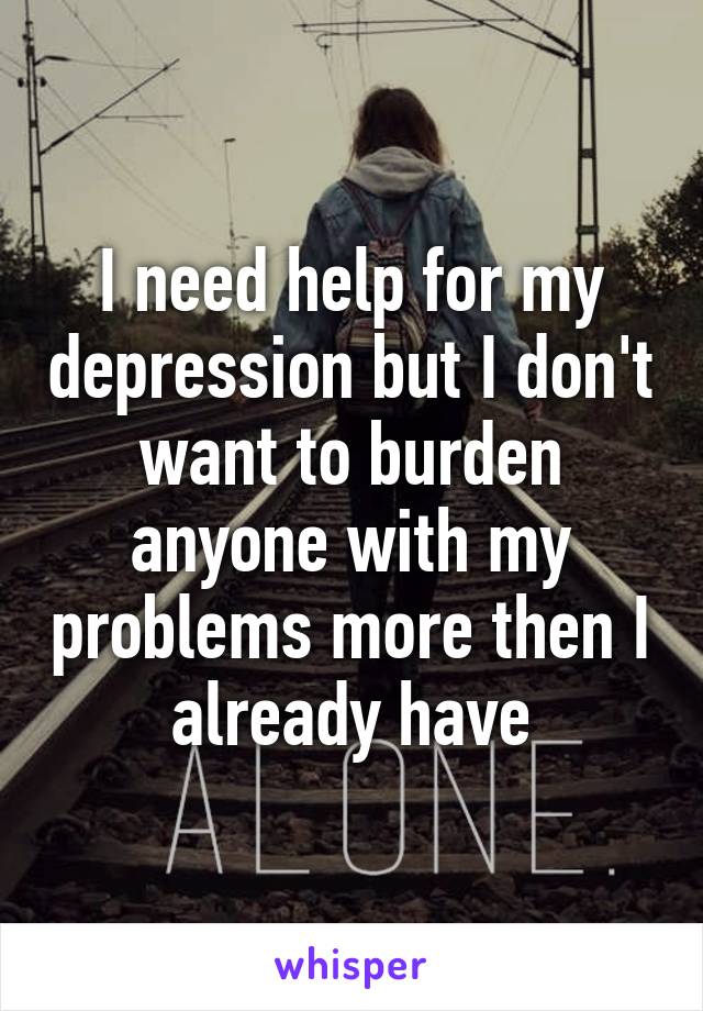 I need help for my depression but I don't want to burden anyone with my problems more then I already have