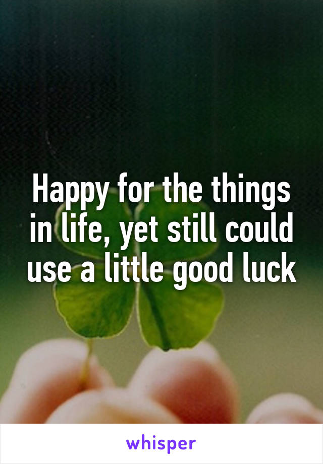 Happy for the things in life, yet still could use a little good luck