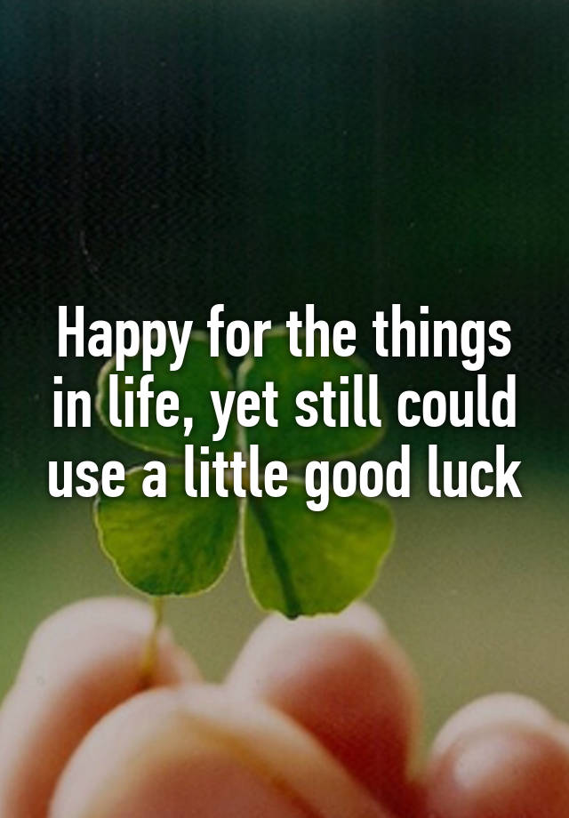 Happy for the things in life, yet still could use a little good luck