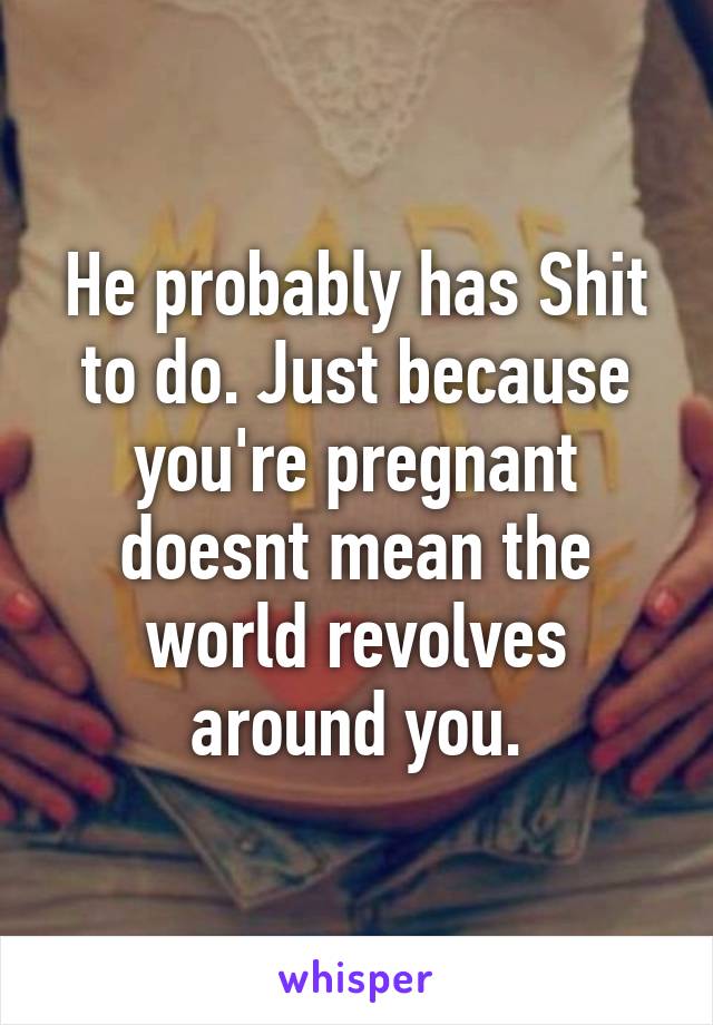 He probably has Shit to do. Just because you're pregnant doesnt mean the world revolves around you.