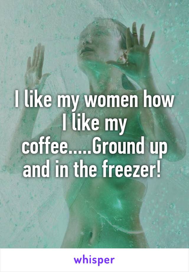 I like my women how I like my coffee.....Ground up and in the freezer! 