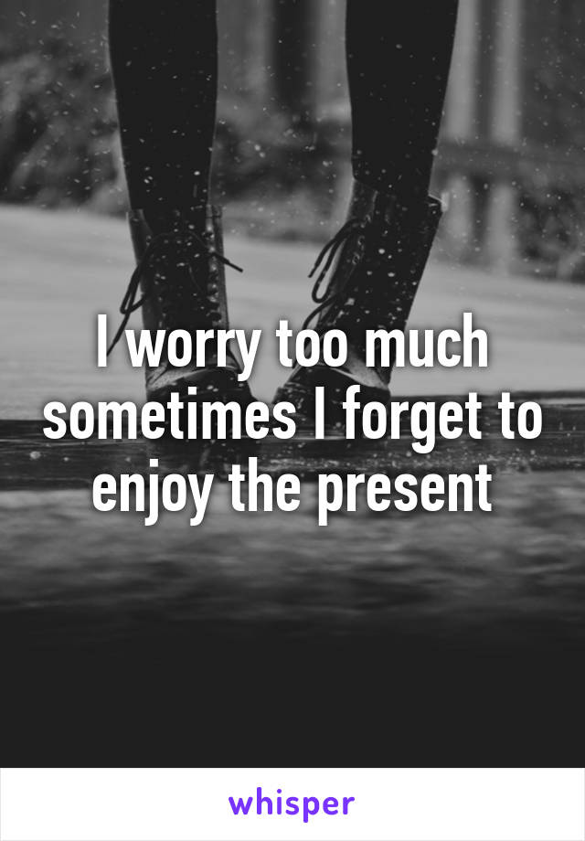 I worry too much sometimes I forget to enjoy the present