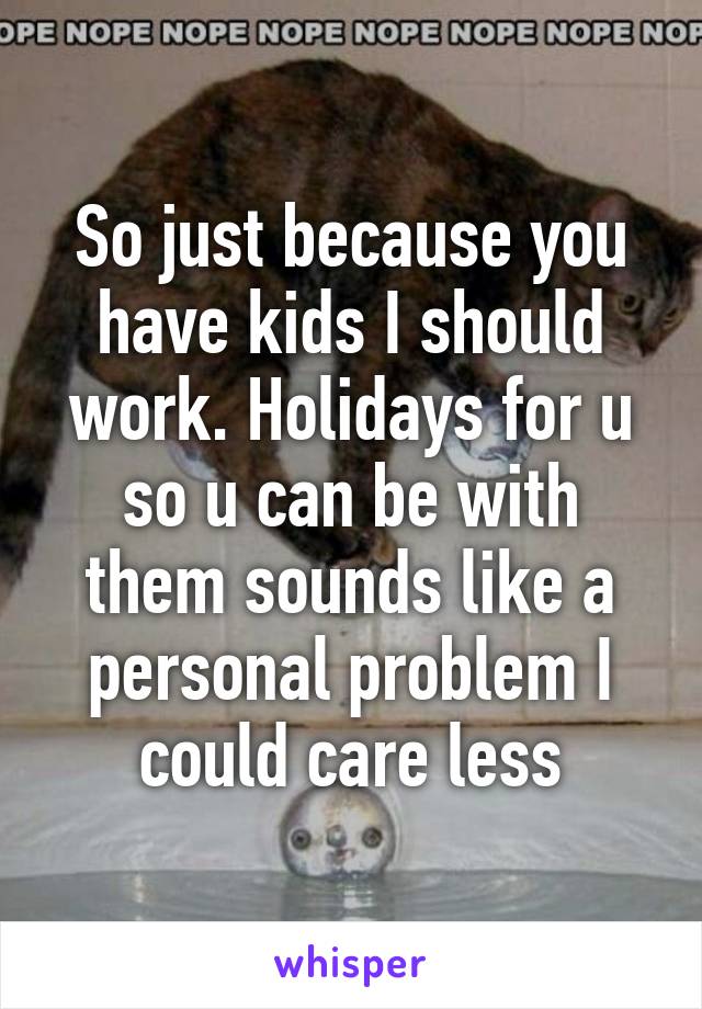 So just because you have kids I should work. Holidays for u so u can be with them sounds like a personal problem I could care less