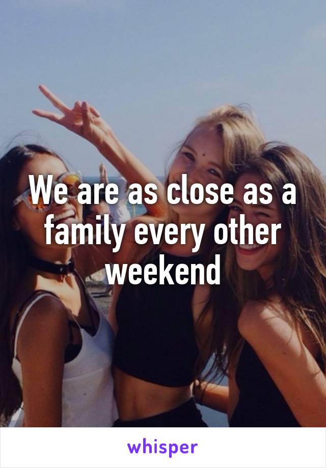 We are as close as a family every other weekend