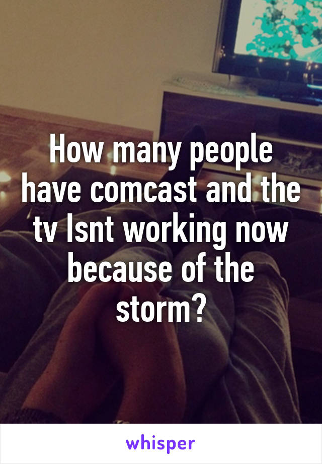 How many people have comcast and the tv Isnt working now because of the storm?