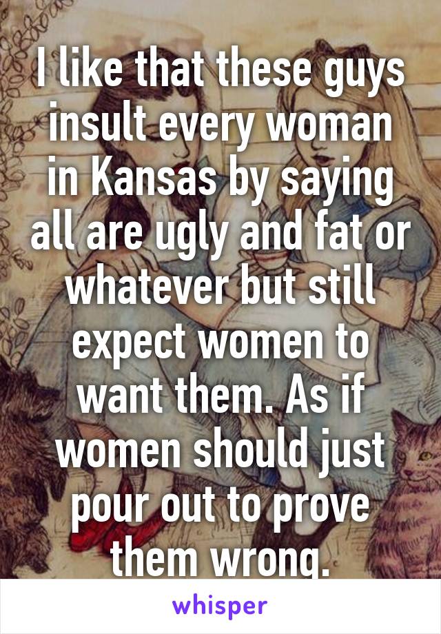 I like that these guys insult every woman in Kansas by saying all are ugly and fat or whatever but still expect women to want them. As if women should just pour out to prove them wrong.