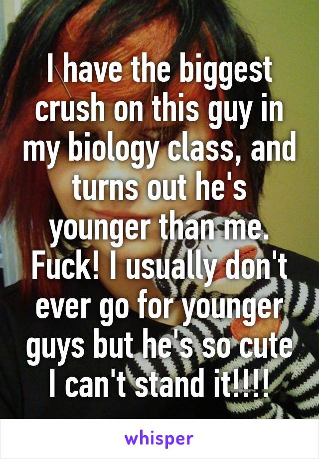 I have the biggest crush on this guy in my biology class, and turns out he's younger than me. Fuck! I usually don't ever go for younger guys but he's so cute I can't stand it!!!!