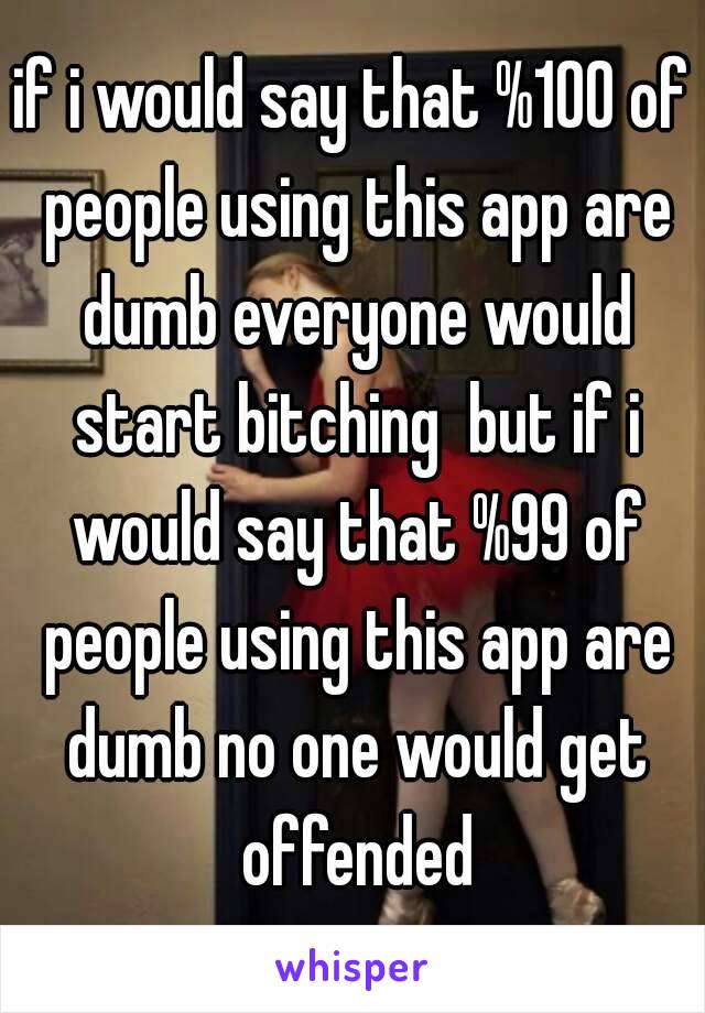 if i would say that %100 of people using this app are dumb everyone would start bitching  but if i would say that %99 of people using this app are dumb no one would get offended