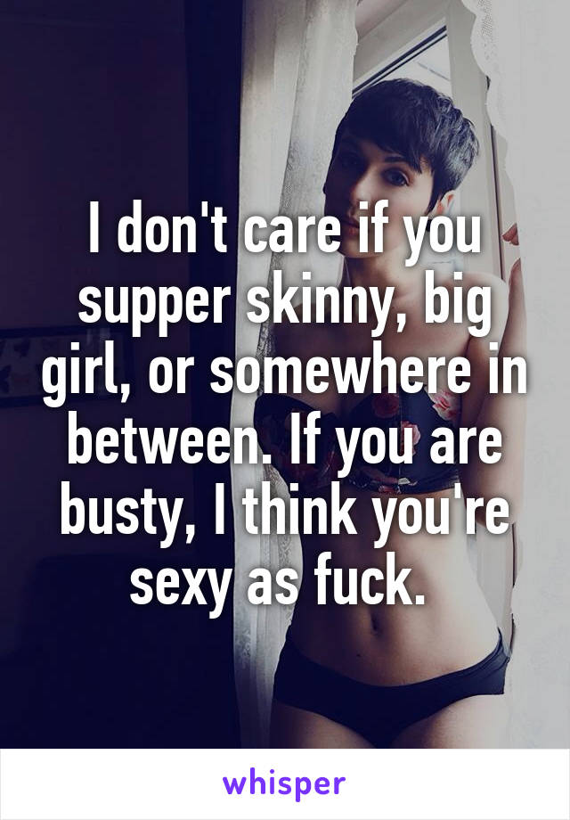 I don't care if you supper skinny, big girl, or somewhere in between. If you are busty, I think you're sexy as fuck. 