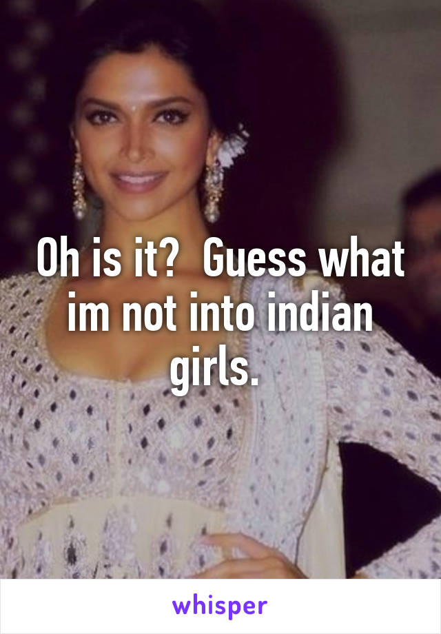 Oh is it?  Guess what im not into indian girls. 