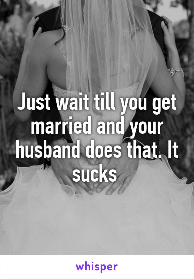 Just wait till you get married and your husband does that. It sucks 