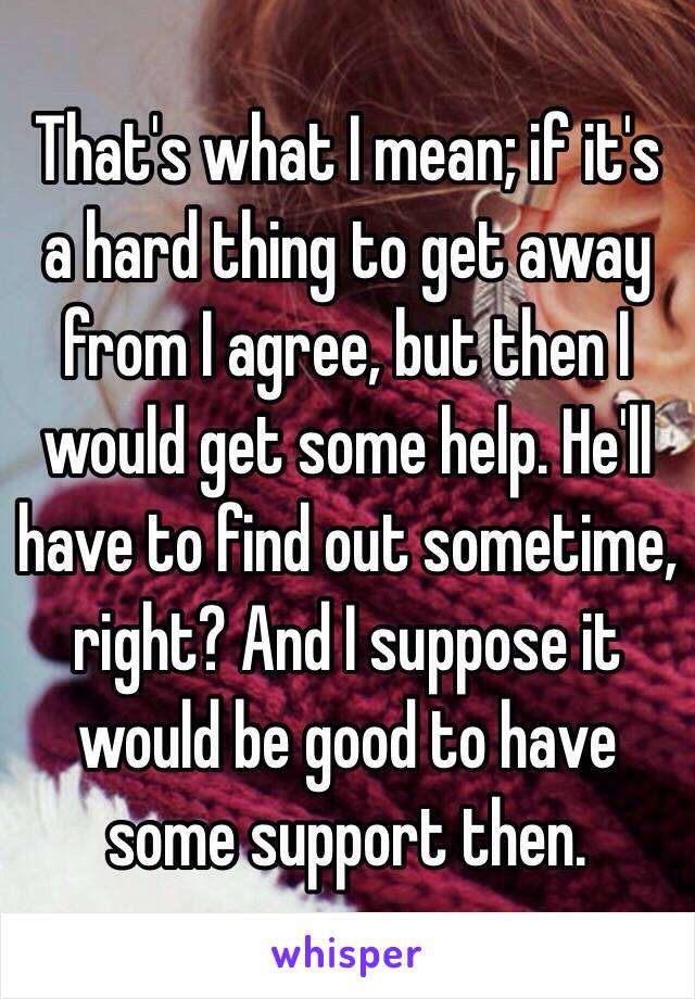 That's what I mean; if it's a hard thing to get away from I agree, but then I would get some help. He'll have to find out sometime, right? And I suppose it would be good to have some support then.